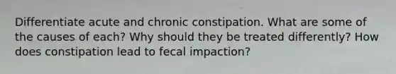 Differentiate acute and chronic constipation. What are some of the causes of each? Why should they be treated differently? How does constipation lead to fecal impaction?