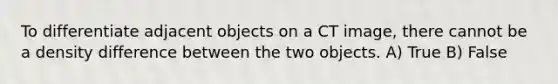 To differentiate adjacent objects on a CT image, there cannot be a density difference between the two objects. A) True B) False