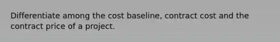 Differentiate among the cost baseline, contract cost and the contract price of a project.