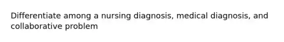 Differentiate among a nursing diagnosis, medical diagnosis, and collaborative problem