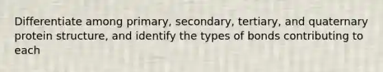 Differentiate among primary, secondary, tertiary, and quaternary protein structure, and identify the types of bonds contributing to each