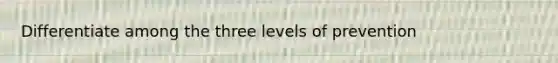 Differentiate among the three levels of prevention