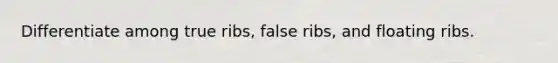 Differentiate among true ribs, false ribs, and floating ribs.