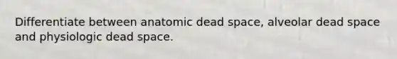 Differentiate between anatomic dead space, alveolar dead space and physiologic dead space.