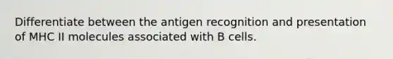 Differentiate between the antigen recognition and presentation of MHC II molecules associated with B cells.