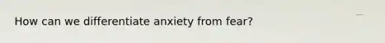 How can we differentiate anxiety from fear?