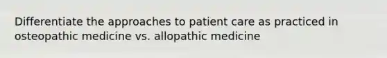 Differentiate the approaches to patient care as practiced in osteopathic medicine vs. allopathic medicine