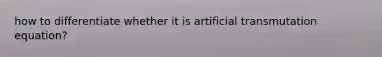 how to differentiate whether it is artificial transmutation equation?