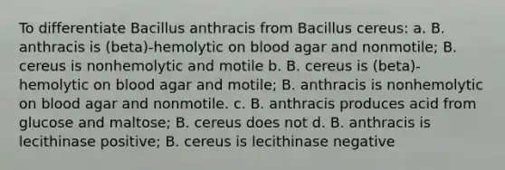 To differentiate Bacillus anthracis from Bacillus cereus: a. B. anthracis is (beta)-hemolytic on blood agar and nonmotile; B. cereus is nonhemolytic and motile b. B. cereus is (beta)-hemolytic on blood agar and motile; B. anthracis is nonhemolytic on blood agar and nonmotile. c. B. anthracis produces acid from glucose and maltose; B. cereus does not d. B. anthracis is lecithinase positive; B. cereus is lecithinase negative