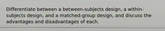 Differentiate between a between-subjects design, a within-subjects design, and a matched-group design, and discuss the advantages and disadvantages of each.