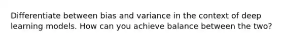 Differentiate between bias and variance in the context of deep learning models. How can you achieve balance between the two?