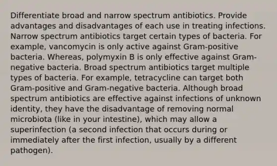 Differentiate broad and narrow spectrum antibiotics. Provide advantages and disadvantages of each use in treating infections. Narrow spectrum antibiotics target certain types of bacteria. For example, vancomycin is only active against Gram-positive bacteria. Whereas, polymyxin B is only effective against Gram-negative bacteria. Broad spectrum antibiotics target multiple types of bacteria. For example, tetracycline can target both Gram-positive and Gram-negative bacteria. Although broad spectrum antibiotics are effective against infections of unknown identity, they have the disadvantage of removing normal microbiota (like in your intestine), which may allow a superinfection (a second infection that occurs during or immediately after the first infection, usually by a different pathogen).