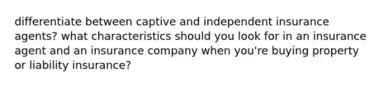 differentiate between captive and independent insurance agents? what characteristics should you look for in an insurance agent and an insurance company when you're buying property or liability insurance?