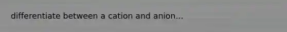 differentiate between a cation and anion...