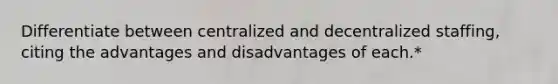 Differentiate between centralized and decentralized staffing, citing the advantages and disadvantages of each.*