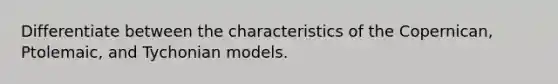 Differentiate between the characteristics of the Copernican, Ptolemaic, and Tychonian models.