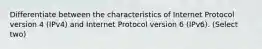 Differentiate between the characteristics of Internet Protocol version 4 (IPv4) and Internet Protocol version 6 (IPv6). (Select two)