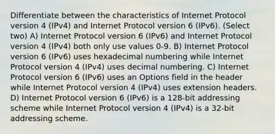 Differentiate between the characteristics of Internet Protocol version 4 (IPv4) and Internet Protocol version 6 (IPv6). (Select two) A) Internet Protocol version 6 (IPv6) and Internet Protocol version 4 (IPv4) both only use values 0-9. B) Internet Protocol version 6 (IPv6) uses hexadecimal numbering while Internet Protocol version 4 (IPv4) uses decimal numbering. C) Internet Protocol version 6 (IPv6) uses an Options field in the header while Internet Protocol version 4 (IPv4) uses extension headers. D) Internet Protocol version 6 (IPv6) is a 128-bit addressing scheme while Internet Protocol version 4 (IPv4) is a 32-bit addressing scheme.