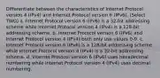 Differentiate between the characteristics of Internet Protocol version 4 (IPv4) and Internet Protocol version 6 (IPv6). (Select TWO) a. Internet Protocol version 6 (IPv6) is a 32-bit addressing scheme while Internet Protocol version 4 (IPv4) is a 128-bit addressing scheme. b. Internet Protocol version 6 (IPv6) and Internet Protocol version 4 (IPv4) both only use values 0-9. c. Internet Protocol version 6 (IPv6) is a 128-bit addressing scheme while Internet Protocol version 4 (IPv4) is a 32-bit addressing scheme. d. Internet Protocol version 6 (IPv6) uses hexadecimal numbering while Internet Protocol version 4 (IPv4) uses decimal numbering.