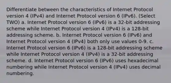 Differentiate between the characteristics of Internet Protocol version 4 (IPv4) and Internet Protocol version 6 (IPv6). (Select TWO) a. Internet Protocol version 6 (IPv6) is a 32-bit addressing scheme while Internet Protocol version 4 (IPv4) is a 128-bit addressing scheme. b. Internet Protocol version 6 (IPv6) and Internet Protocol version 4 (IPv4) both only use values 0-9. c. Internet Protocol version 6 (IPv6) is a 128-bit addressing scheme while Internet Protocol version 4 (IPv4) is a 32-bit addressing scheme. d. Internet Protocol version 6 (IPv6) uses hexadecimal numbering while Internet Protocol version 4 (IPv4) uses decimal numbering.