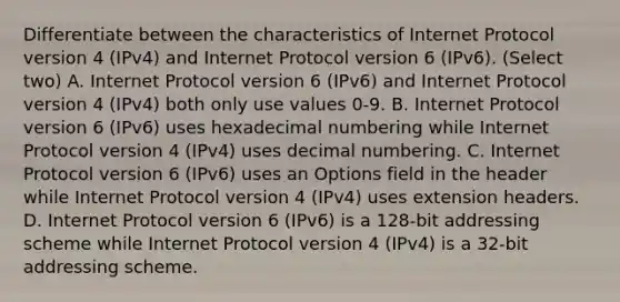 Differentiate between the characteristics of Internet Protocol version 4 (IPv4) and Internet Protocol version 6 (IPv6). (Select two) A. Internet Protocol version 6 (IPv6) and Internet Protocol version 4 (IPv4) both only use values 0-9. B. Internet Protocol version 6 (IPv6) uses hexadecimal numbering while Internet Protocol version 4 (IPv4) uses decimal numbering. C. Internet Protocol version 6 (IPv6) uses an Options field in the header while Internet Protocol version 4 (IPv4) uses extension headers. D. Internet Protocol version 6 (IPv6) is a 128-bit addressing scheme while Internet Protocol version 4 (IPv4) is a 32-bit addressing scheme.