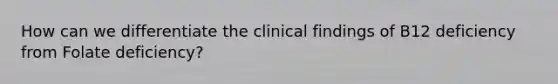 How can we differentiate the clinical findings of B12 deficiency from Folate deficiency?