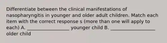 Differentiate between the clinical manifestations of nasopharyngitis in younger and older adult children. Match each item with the correct response s (more than one will apply to each) A. __________________ younger child B. ___________________ older child