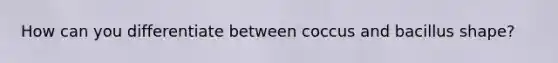 How can you differentiate between coccus and bacillus shape?