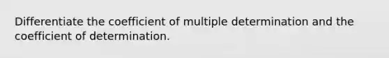 Differentiate the coefficient of multiple determination and the coefficient of determination.