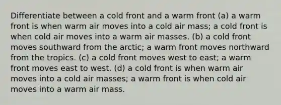 Differentiate between a cold front and a warm front (a) a warm front is when warm air moves into a cold air mass; a cold front is when cold air moves into a warm <a href='https://www.questionai.com/knowledge/kxxue2ni5z-air-masses' class='anchor-knowledge'>air masses</a>. (b) a cold front moves southward from the arctic; a warm front moves northward from the tropics. (c) a cold front moves west to east; a warm front moves east to west. (d) a cold front is when warm air moves into a cold air masses; a warm front is when cold air moves into a warm air mass.