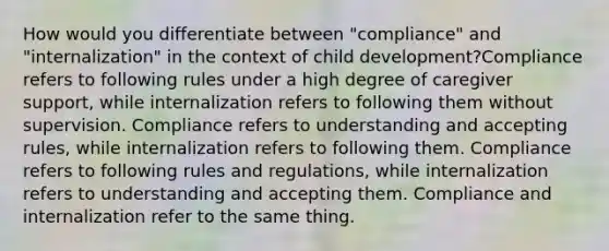 How would you differentiate between "compliance" and "internalization" in the context of child development?Compliance refers to following rules under a high degree of caregiver support, while internalization refers to following them without supervision. Compliance refers to understanding and accepting rules, while internalization refers to following them. Compliance refers to following rules and regulations, while internalization refers to understanding and accepting them. Compliance and internalization refer to the same thing.