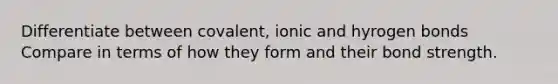 Differentiate between covalent, ionic and hyrogen bonds Compare in terms of how they form and their bond strength.