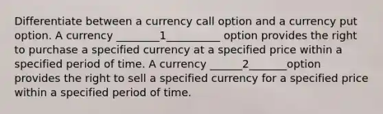 Differentiate between a currency call option and a currency put option. A currency ________1__________ option provides the right to purchase a specified currency at a specified price within a specified period of time. A currency ______2_______option provides the right to sell a specified currency for a specified price within a specified period of time.