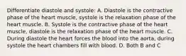 Differentiate diastole and systole: A. Diastole is the contractive phase of the heart muscle, systole is the relaxation phase of the heart muscle. B. Systole is the contractive phase of the heart muscle, diastole is the relaxation phase of the heart muscle. C. During diastole the heart forces the blood into the aorta, during systole the heart chambers fill with blood. D. Both B and C