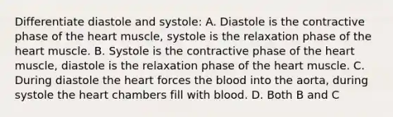 Differentiate diastole and systole: A. Diastole is the contractive phase of the heart muscle, systole is the relaxation phase of the heart muscle. B. Systole is the contractive phase of the heart muscle, diastole is the relaxation phase of the heart muscle. C. During diastole the heart forces the blood into the aorta, during systole the heart chambers fill with blood. D. Both B and C