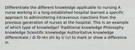 Differentiate the different knowledge applicable to nursing A nurse working in a long-established hospital learned a specific approach to administering intravenous injections from the previous generation of nurses at the hospital. This is an example of which type of knowledge? Traditional knowledge Philosophy knowledge Scientific knowledge Authoritative knowledge differentiate / di fờ rén shi ây t/ (v) to mark or show a difference in