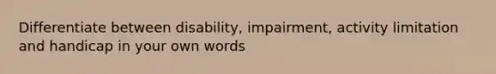 Differentiate between disability, impairment, activity limitation and handicap in your own words