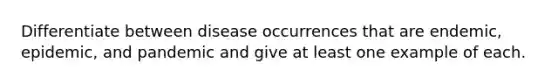 Differentiate between disease occurrences that are endemic, epidemic, and pandemic and give at least one example of each.