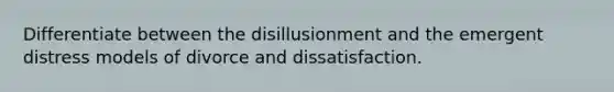 Differentiate between the disillusionment and the emergent distress models of divorce and dissatisfaction.