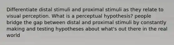 Differentiate distal stimuli and proximal stimuli as they relate to visual perception. What is a perceptual hypothesis? people bridge the gap between distal and proximal stimuli by constantly making and testing hypotheses about what's out there in the real world