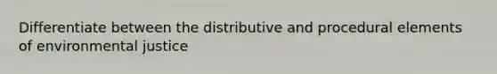 Differentiate between the distributive and procedural elements of environmental justice