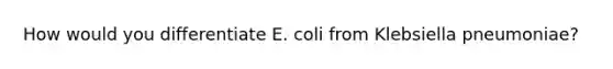 How would you differentiate E. coli from Klebsiella pneumoniae?