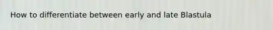 How to differentiate between early and late Blastula