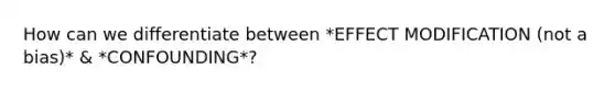 How can we differentiate between *EFFECT MODIFICATION (not a bias)* & *CONFOUNDING*?