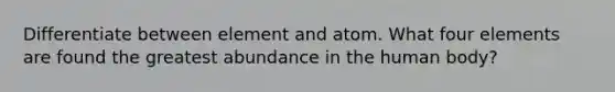 Differentiate between element and atom. What four elements are found the greatest abundance in the human body?