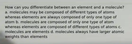 How can you differentiate between an element and a molecule? a. molecules may be composed of different types of atoms whereas elements are always composed of only one type of atom b. molecules are composed of only one type of atom whereas elements are composed of different types of atoms c. molecules are elements d. molecules always have larger atomic weights than elements