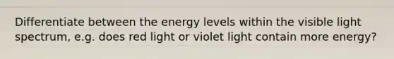 Differentiate between the energy levels within the visible light spectrum, e.g. does red light or violet light contain more energy?