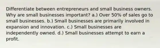 Differentiate between entrepreneurs and small business owners. Why are small businesses important? a.) Over 50% of sales go to small businesses. b.) Small businesses are primarily involved in expansion and innovation. c.) Small businesses are independently owned. d.) Small businesses attempt to earn a profit.