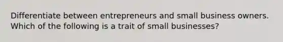 Differentiate between entrepreneurs and small business owners. Which of the following is a trait of small businesses?