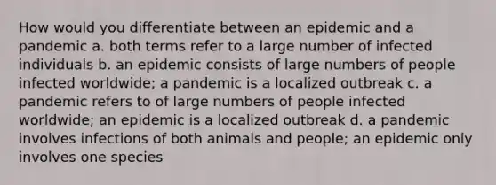 How would you differentiate between an epidemic and a pandemic a. both terms refer to a large number of infected individuals b. an epidemic consists of large numbers of people infected worldwide; a pandemic is a localized outbreak c. a pandemic refers to of large numbers of people infected worldwide; an epidemic is a localized outbreak d. a pandemic involves infections of both animals and people; an epidemic only involves one species